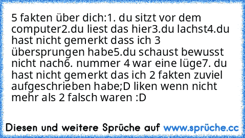 5 fakten über dich:
1. du sitzt vor dem computer
2.du liest das hier
3.du lachst
4.du hast nicht gemerkt dass ich 3 übersprungen habe
5.du schaust bewusst nicht nach
6. nummer 4 war eine lüge
7. du hast nicht gemerkt das ich 2 fakten zuviel aufgeschrieben habe
;D liken wenn nicht mehr als 2 falsch waren :D