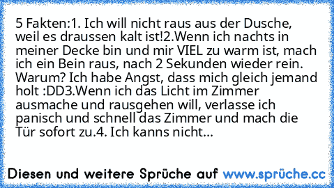 5 Fakten:
1. Ich will nicht raus aus der Dusche, weil es draussen kalt ist!
2.Wenn ich nachts in meiner Decke bin und mir VIEL zu warm ist, mach ich ein Bein raus, nach 2 Sekunden wieder rein. Warum? Ich habe Angst, dass mich gleich jemand holt :DD
3.Wenn ich das Licht im Zimmer ausmache und rausgehen will, verlasse ich panisch und schnell das Zimmer und mach die Tür sofort zu.
4. Ich kann´s ni...