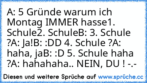 A: 5 Gründe warum ich Montag IMMER hasse
1. Schule
2. Schule
B: 3. Schule ?
A: Ja!
B: :DD 4. Schule ?
A: haha, ja
B: :D 5. Schule haha ?
A: hahahaha.. NEIN, DU ! -.-