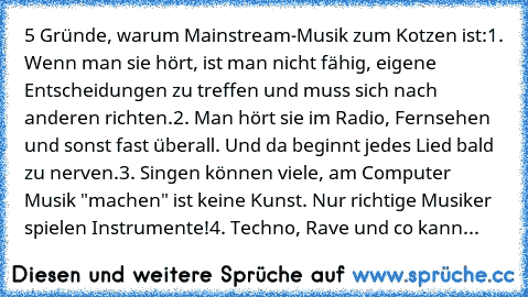 5 Gründe, warum Mainstream-Musik zum Kotzen ist:
1. Wenn man sie hört, ist man nicht fähig, eigene Entscheidungen zu treffen und muss sich nach anderen richten.
2. Man hört sie im Radio, Fernsehen und sonst fast überall. Und da beginnt jedes Lied bald zu nerven.
3. Singen können viele, am Computer Musik "machen" ist keine Kunst. Nur richtige Musiker spielen Instrumente!
4. Techno, Rave und co kann...