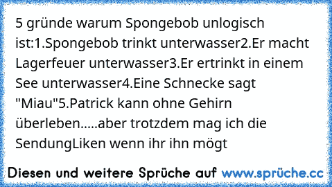 5 gründe warum Spongebob unlogisch ist:
1.Spongebob trinkt unterwasser
2.Er macht Lagerfeuer unterwasser
3.Er ertrinkt in einem See unterwasser
4.Eine Schnecke sagt "Miau"
5.Patrick kann ohne Gehirn überleben
.....
aber trotzdem mag ich die Sendung
Liken wenn ihr ihn mögt