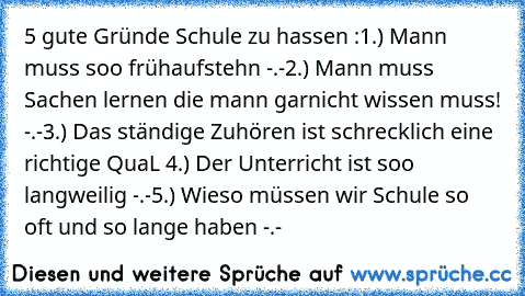 5 gute Gründe Schule zu hassen :
1.) Mann muss soo früh
aufstehn -.-
2.) Mann muss Sachen lernen die mann garnicht wissen muss! -.-
3.) Das ständige Zuhören ist schrecklich eine richtige QuaL 
4.) Der Unterricht ist soo langweilig -.-
5.) Wieso müssen wir Schule so oft und so lange haben -.-