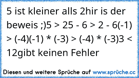 5 ist kleiner alls 2
hir is der beweis ;)
5 > 2
5 - 6 > 2 - 6
(-1) > (-4)
(-1) * (-3) > (-4) * (-3)
3 < 12
gibt keinen Fehler