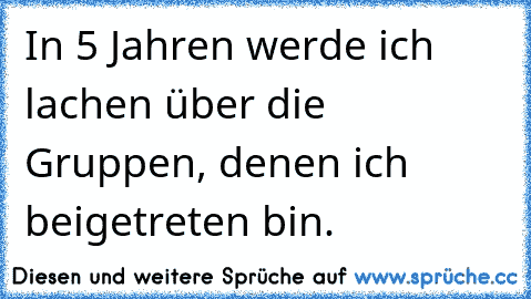 In 5 Jahren werde ich lachen über die Gruppen, denen ich beigetreten bin.