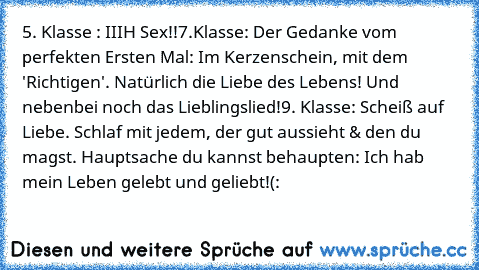 5. Klasse : IIIH Sex!!
7.Klasse: Der Gedanke vom perfekten Ersten Mal: Im Kerzenschein, mit dem 'Richtigen'. Natürlich die Liebe des Lebens! Und nebenbei noch das Lieblingslied!
9. Klasse: Scheiß auf Liebe. Schlaf mit jedem, der gut aussieht & den du magst. Hauptsache du kannst behaupten: Ich hab mein Leben gelebt und geliebt!(: