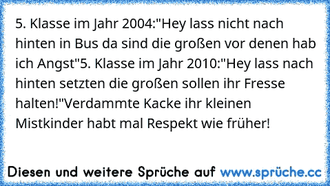 5. Klasse im Jahr 2004:
"Hey lass nicht nach hinten in Bus da sind die großen vor denen hab ich Angst"
5. Klasse im Jahr 2010:
"Hey lass nach hinten setzten die großen sollen ihr Fresse halten!"
Verdammte Kacke ihr kleinen Mistkinder habt mal Respekt wie früher!