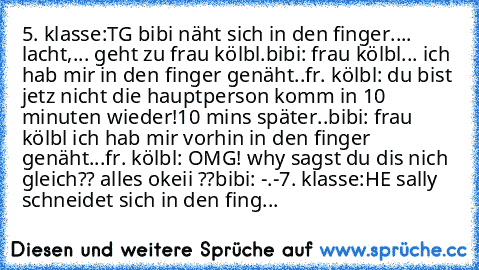 5. klasse:
TG bibi näht sich in den finger.... lacht,... geht zu frau kölbl.
bibi: frau kölbl... ich hab mir in den finger genäht..
fr. kölbl: du bist jetz nicht die hauptperson komm in 10 minuten wieder!
10 mins später..
bibi: frau kölbl ich hab mir vorhin in den finger genäht...
fr. kölbl: OMG! why sagst du dis nich gleich?? alles okeii ??
bibi: -.-
7. klasse:
HE sally schneidet sich in den f...