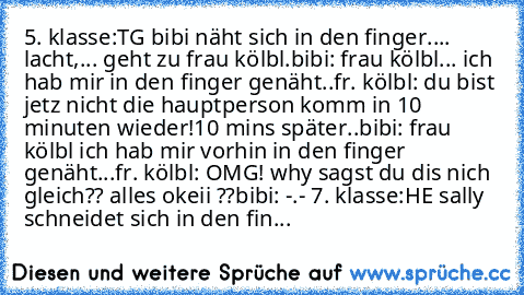 5. klasse:
TG bibi näht sich in den finger.... lacht,... geht zu frau kölbl.
bibi: frau kölbl... ich hab mir in den finger genäht..
fr. kölbl: du bist jetz nicht die hauptperson komm in 10 minuten wieder!
10 mins später..
bibi: frau kölbl ich hab mir vorhin in den finger genäht...
fr. kölbl: OMG! why sagst du dis nich gleich?? alles okeii ??
bibi: -.- 
7. klasse:
HE sally schneidet sich in den fin...