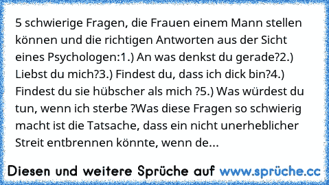 5 schwierige Fragen, die Frauen einem Mann stellen können und die richtigen Antworten aus der Sicht eines Psychologen:
1.) An was denkst du gerade?
2.) Liebst du mich?
3.) Findest du, dass ich dick bin?
4.) Findest du sie hübscher als mich ?
5.) Was würdest du tun, wenn ich sterbe ?
Was diese Fragen so schwierig macht ist die Tatsache, dass ein nicht unerheblicher Streit entbrennen könnte, wenn...