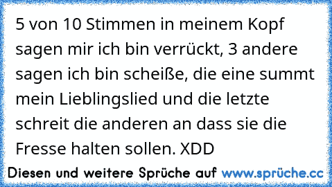 5 von 10 Stimmen in meinem Kopf sagen mir ich bin verrückt, 3 andere sagen ich bin scheiße, die eine summt mein Lieblingslied und die letzte schreit die anderen an dass sie die Fresse halten sollen. XDD