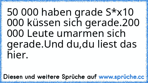 50 000 haben grade S*x
10 000 küssen sich gerade.
200 000 Leute umarmen sich gerade.
Und du,
du liest das hier.