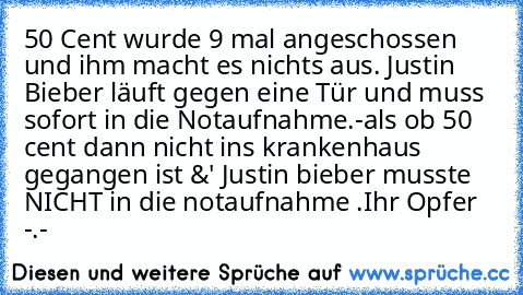 50 Cent wurde 9 mal angeschossen und ihm macht es nichts aus. Justin Bieber läuft gegen eine Tür und muss sofort in die Notaufnahme.
-
als ob 50 cent dann nicht ins krankenhaus gegangen ist &' Justin bieber musste NICHT in die notaufnahme .
Ihr Opfer -.-