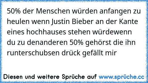 50% der Menschen würden anfangen zu heulen wenn Justin Bieber an der Kante eines hochhauses stehen würde
wenn du zu denanderen 50% gehörst die ihn runterschubsen drück gefällt mir