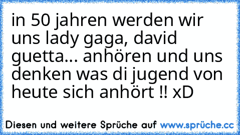 in 50 jahren werden wir uns lady gaga, david guetta... anhören und uns denken was di jugend von heute sich anhört !! xD