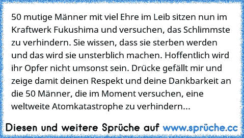 50 mutige Männer mit viel Ehre im Leib sitzen nun im Kraftwerk Fukushima und versuchen, das Schlimmste zu verhindern. Sie wissen, dass sie sterben werden und das wird sie unsterblich machen. Hoffentlich wird ihr Opfer nicht umsonst sein. Drücke gefällt mir und zeige damit deinen Respekt und deine Dankbarkeit an die 50 Männer, die im Moment versuchen, eine weltweite Atomkatastrophe zu verhindern...