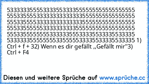 533333355553333553333555555555555555555 555335555333333333333335555555555555555 555335555333333333333335555555555555555 555335555553333333333555555555555555555 555335555555533333355533335533335533335 533333355555555335555533335533335533335 1) Ctrl + f + 3
2) Wenn es dir gefällt ,,Gefällt mir''
3) Ctrl + F4