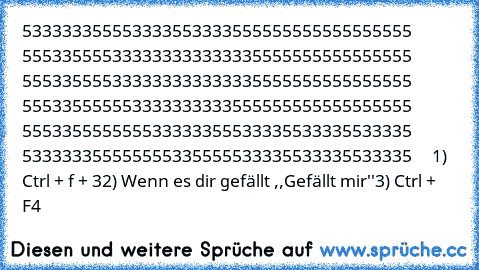 533333355553333553333555555555555555555 555335555333333333333335555555555555555 555335555333333333333335555555555555555 555335555553333333333555555555555555555 555335555555533333355533335533335533335 533333355555555335555533335533335533335     
1) Ctrl + f + 3
2) Wenn es dir gefällt ,,Gefällt mir''
3) Ctrl + F4