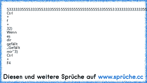 5333333555533335533335555555555555555555
5553355553333333333333355555555555555555
555335555333333333333335555555555555555555553355555533333333335555555555555555555
5553355555555333333555333355333355333355
5333333555555553355555333355333355333355
1) Ctrl + f + 3
2) Wenn es dir gefällt ,,Gefällt mir''
3) Ctrl + F4