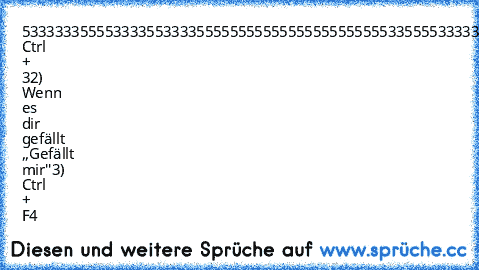 53333335555333355333355555555555555555555
55533555533333333333333555555555555555555
55533555533333333333333555555555555555555
55533555555333333333355555555555555555555
55533555555553333335553333553333553333555
53333335555555533555553333553333553333555
1) Ctrl + 3
2) Wenn es dir gefällt ,,Gefällt mir''
3) Ctrl + F4