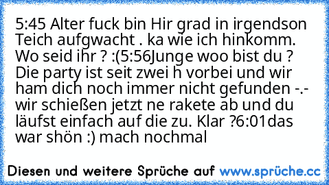 5:45 Alter fuck bin Hir grad in irgendson Teich aufgwacht . ka wie ich hinkomm. Wo seid ihr ? :(
5:56
Junge woo bist du ? Die party ist seit zwei h vorbei und wir ham dich noch immer nicht gefunden -.- wir schießen jetzt ne rakete ab und du läufst einfach auf die zu. Klar ?
6:01
das war shön :) mach nochmal