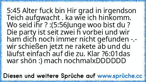 5:45 Alter fuck bin Hir grad in irgendson Teich aufgwacht . ka wie ich hinkomm. Wo seid ihr ? :(
5:56
Junge woo bist du ? Die party ist seit zwei h vorbei und wir ham dich noch immer nicht gefunden -.- wir schießen jetzt ne rakete ab und du läufst einfach auf die zu. Klar ?
6:01
das war shön :) mach nochmal
xDDDDDD