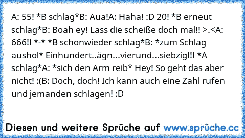 A: 55! *B schlag*
B: Aua!
A: Haha! :D 20! *B erneut schlag*
B: Boah ey! Lass die scheiße doch mal!! >.<
A: 666!! *-* *B schonwieder schlag*
B: *zum Schlag aushol* Einhundert..ägn...vierund...siebzig!!! *A schlag*
A: *sich den Arm reib* Hey! So geht das aber nicht! :(
B: Doch, doch! Ich kann auch eine Zahl rufen und jemanden schlagen! :D