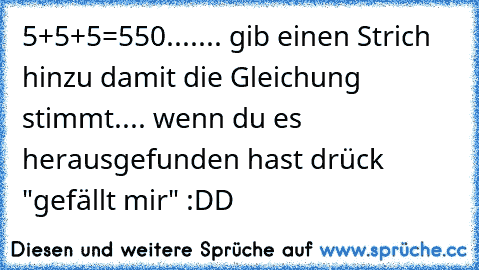 5+5+5=550....... gib einen Strich hinzu damit die Gleichung stimmt.... wenn du es herausgefunden hast drück "gefällt mir" :DD