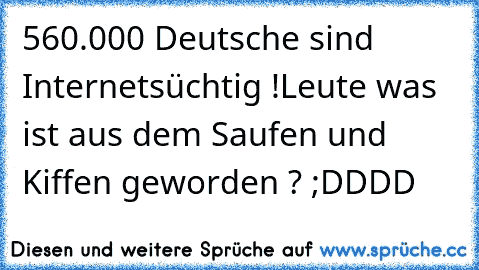 560.000 Deutsche sind Internetsüchtig !
Leute was ist aus dem Saufen und Kiffen geworden ? 
;DDDD