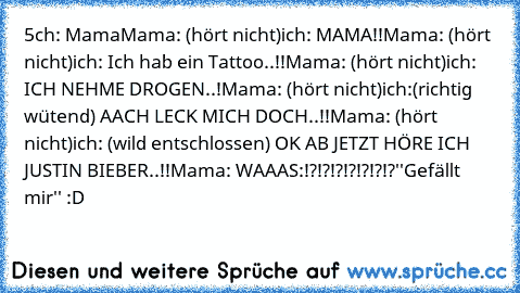 5ch: Mama
Mama: (hört nicht)
ich: MAMA!!
Mama: (hört nicht)
ich: Ich hab ein Tattoo..!!
Mama: (hört nicht)
ich: ICH NEHME DROGEN..!
Mama: (hört nicht)
ich:(richtig wütend) AACH LECK MICH DOCH..!!
Mama: (hört nicht)
ich: (wild entschlossen) OK AB JETZT HÖRE ICH JUSTIN BIEBER..!!
Mama: WAAAS:!?!?!?!?!?!?!?
''Gefällt mir'' :D