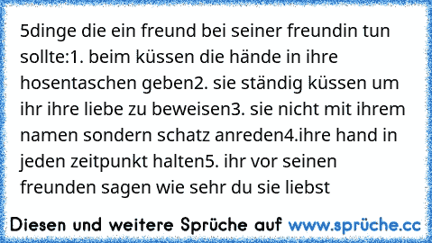 5dinge die ein freund bei seiner freundin tun sollte:
1. beim küssen die hände in ihre hosentaschen geben
2. sie ständig küssen um ihr ihre liebe zu beweisen
3. sie nicht mit ihrem namen sondern schatz anreden
4.ihre hand in jeden zeitpunkt halten
5. ihr vor seinen freunden sagen wie sehr du sie liebst