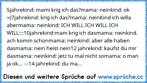 5jahre
kind: mami krig ich das?
mama: nein
kind: ok =(
7jahre
kind: krig ich das?
mama: nein
Kind ich willa aber
mama: nein
kind: ICH WILL ICH WILL ICH WILL:::
10jahre
kind:mam krig ich das
mama: nein
kind. ach komm schon
mama: nein
kind: aber alle haben das
mama: nein heist nein
12 jahre
kind: kaufst du mir das
mama: nein
kind: jetz tu mal nicht so
mama: o man ja ok... -.-
14 jahre
kind: du ma...