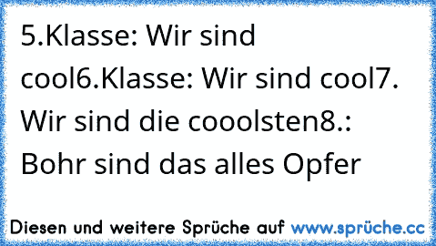 5.Klasse: Wir sind cool
6.Klasse: Wir sind cool
7. Wir sind die cooolsten
8.: Bohr sind das alles Opfer