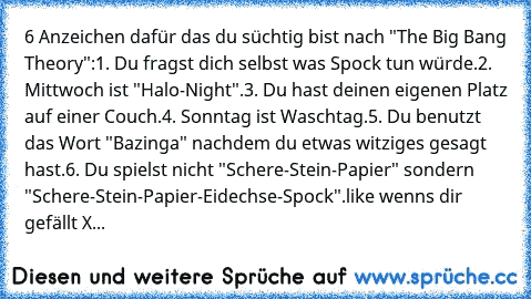 6 Anzeichen dafür das du süchtig bist nach "The Big Bang Theory":
1. Du fragst dich selbst was Spock tun würde.
2. Mittwoch ist "Halo-Night".
3. Du hast deinen eigenen Platz auf einer Couch.
4. Sonntag ist Waschtag.
5. Du benutzt das Wort "Bazinga" nachdem du etwas witziges gesagt hast.
6. Du spielst nicht "Schere-Stein-Papier" sondern "Schere-Stein-Papier-Eidechse-Spock".
like wenns dir gefällt X...