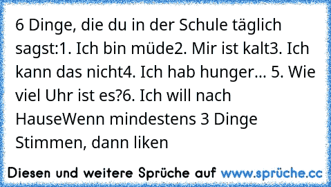 6 Dinge, die du in der Schule täglich sagst:
1. Ich bin müde
2. Mir ist kalt
3. Ich kann das nicht
4. Ich hab hunger
... 5. Wie viel Uhr ist es?
6. Ich will nach Hause
Wenn mindestens 3 Dinge Stimmen, dann liken