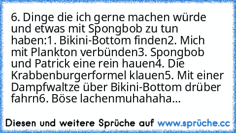 6. Dinge die ich gerne machen würde und etwas mit Spongbob zu tun haben:
1. Bikini-Bottom finden
2. Mich mit Plankton verbünden
3. Spongbob und Patrick eine rein hauen
4. Die Krabbenburgerformel klauen
5. Mit einer Dampfwaltze über Bikini-Bottom drüber fahrn
6. Böse lachen
muhahaha...