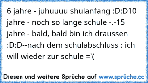 6 jahre - juhuuuu shulanfang :D:D
10 jahre - noch so lange schule -.-
15 jahre - bald, bald bin ich draussen :D:D
-
-
nach dem schulabschluss : ich will wieder zur schule ='(