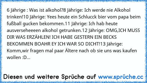 6 Jährige : Was ist alkohol?
8 Jährige: Ich werde nie Alkohol trinken!
10 Jährige: Yees heute ein Schlucck bier vom papa beim fußball gucken bekommen.
11 Jährige: Ich hab heute ausverseheeeen alkohol getrunken.
12 Jährige: OMG,ICH MUSS DIR WAS ERZÄHLEN! ICH HABE GESTERN EIN BECKS BEKOMMEN BOAHR EY ICH WAR SO DICHT!
13 Jährige: Komm,wir fragen mal paar Ältere nach ob sie uns was kaufen wollen :D...