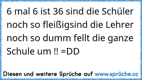 6 mal 6 ist 36 sind die Schüler noch so fleißig
sind die Lehrer noch so dumm fellt die ganze Schule um !! =DD