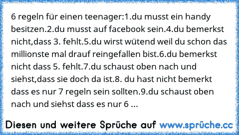 6 regeln für einen teenager:
1.du musst ein handy besitzen.
2.du musst auf facebook sein.
4.du bemerkst nicht,dass 3. fehlt.
5.du wirst wütend weil du schon das millionste mal drauf reingefallen bist.
6.du bemerkst nicht dass 5. fehlt.
7.du schaust oben nach und siehst,dass sie doch da ist.
8. du hast nicht bemerkt dass es nur 7 regeln sein sollten.
9.du schaust oben nach und siehst dass es nur...