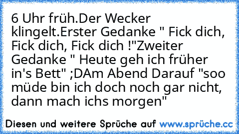 6 Uhr früh.
Der Wecker klingelt.
Erster Gedanke " Fick dich, Fick dich, Fick dich !"
Zweiter Gedanke " Heute geh ich früher in's Bett" ;D
Am Abend Darauf "soo müde bin ich doch noch gar nicht, dann mach ichs morgen"