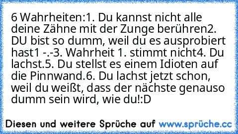 6 Wahrheiten:
1. Du kannst nicht alle deine Zähne mit der Zunge berühren
2. DU bist so dumm, weil du es ausprobiert hast1 -.-
3. Wahrheit 1. stimmt nicht
4. Du lachst.
5. Du stellst es einem Idioten auf die Pinnwand.
6. Du lachst jetzt schon, weil du weißt, dass der nächste genauso dumm sein wird, wie du!
:D