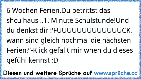 6 Wochen Ferien.
Du betrittst das shculhaus ..1. Minute Schulstunde!
Und du denkst dir :'FUUUUUUUUUUUUUCK, wann sind gleich nochmal die nächsten Ferien?'
-Klick gefällt mir wnen du dieses gefühl kennst ;D