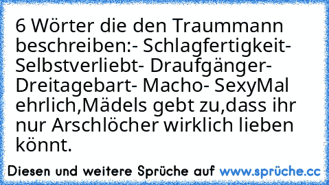 6 Wörter die den Traummann beschreiben:
- Schlagfertigkeit
- Selbstverliebt
- Draufgänger
- Dreitagebart
- Macho
- Sexy
Mal ehrlich,Mädels gebt zu,dass ihr nur Arschlöcher wirklich lieben könnt.