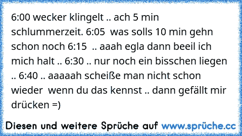 6:00 wecker klingelt .. ach 5 min schlummerzeit. 6:05  was solls 10 min gehn schon noch 6:15  .. aaah egla dann beeil ich mich halt .. 6:30 .. nur noch ein bisschen liegen .. 6:40 .. aaaaah scheiße man nicht schon wieder  
wenn du das kennst .. dann gefällt mir drücken =)