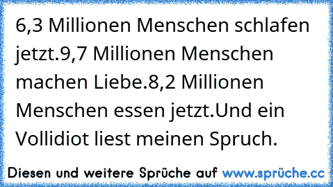 6,3 Millionen Menschen schlafen jetzt.
9,7 Millionen Menschen machen Liebe.
8,2 Millionen Menschen essen jetzt.
Und ein Vollidiot liest meinen Spruch.