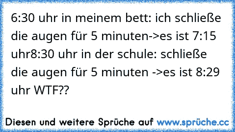 6:30 uhr in meinem bett: ich schließe die augen für 5 minuten->es ist 7:15 uhr
8:30 uhr in der schule: schließe die augen für 5 minuten ->es ist 8:29 uhr WTF??