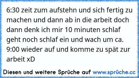 6:30 zeit zum aufstehn und sich fertig zu machen und dann ab in die arbeit doch dann denk ich mir 10 minuten schlaf geht noch schlaf ein und wach um ca. 9:00 wieder auf und komme zu spät zur arbeit xD