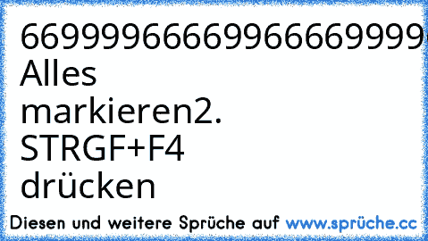 6699996666996666999966699996669666699966
966
6699966666666666699996669966696699669966
966
66999966666666669999996666669966996699669966
66999996666666699999999966999966996699669966
66999999666666999999999966999966996699669966
66999999966669999999999966999966996699669966
66999999996699999999999966999996666999966669
1. Alles markieren
2. STRGF+F4 drücken