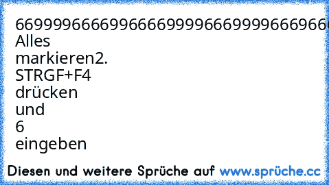 6699996666996666999966699996669666699966
966
6699966666666666699996669966696699669966
966
66999966666666669999996666669966996699669966
66999996666666699999999966999966996699669966
66999999666666999999999966999966996699669966
66999999966669999999999966999966996699669966
66999999996699999999999966999996666999966669
1. Alles markieren
2. STRGF+F4 drücken und 6 eingeben