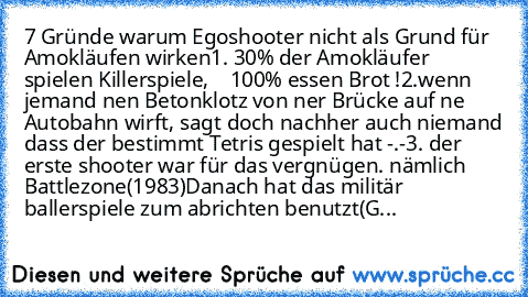 7 Gründe warum Egoshooter nicht als Grund für Amokläufen wirken
1. 30% der Amokläufer spielen﻿ Killerspiele,
    100% essen Brot !
2.wenn jemand﻿ nen Betonklotz von ner Brücke auf ne Autobahn wirft, sagt doch nachher auch niemand dass der bestimmt Tetris gespielt hat -.-
3. der erste shooter war für das vergnügen. nämlich Battlezone(1983)
Danach hat das militär ballerspiele zum abrichten benutz...